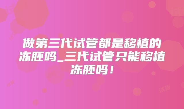 做第三代试管都是移植的冻胚吗_三代试管只能移植冻胚吗！