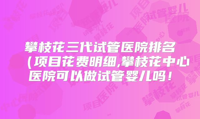 攀枝花三代试管医院排名（项目花费明细,攀枝花中心医院可以做试管婴儿吗！