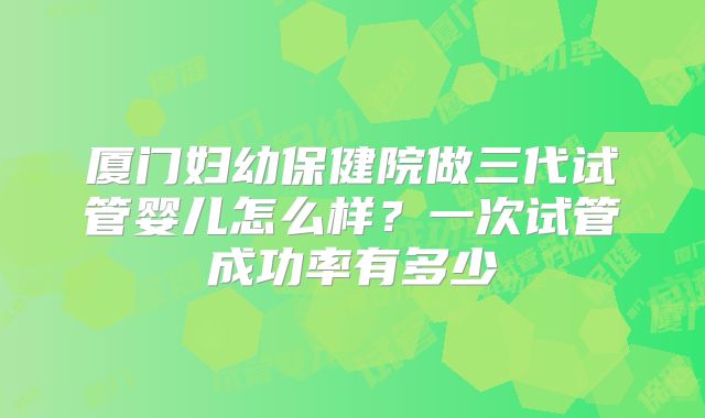 厦门妇幼保健院做三代试管婴儿怎么样？一次试管成功率有多少