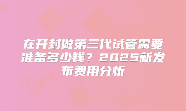 在开封做第三代试管需要准备多少钱？2025新发布费用分析