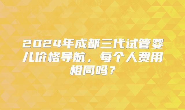 2024年成都三代试管婴儿价格导航，每个人费用相同吗？