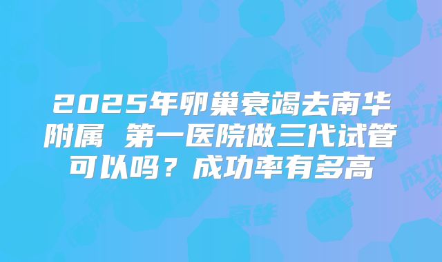 2025年卵巢衰竭去南华附属 第一医院做三代试管可以吗？成功率有多高