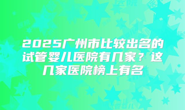 2025广州市比较出名的试管婴儿医院有几家？这几家医院榜上有名