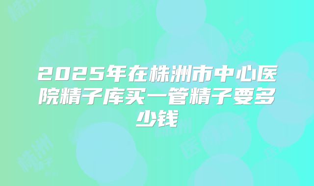 2025年在株洲市中心医院精子库买一管精子要多少钱
