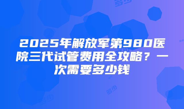 2025年解放军第980医院三代试管费用全攻略？一次需要多少钱