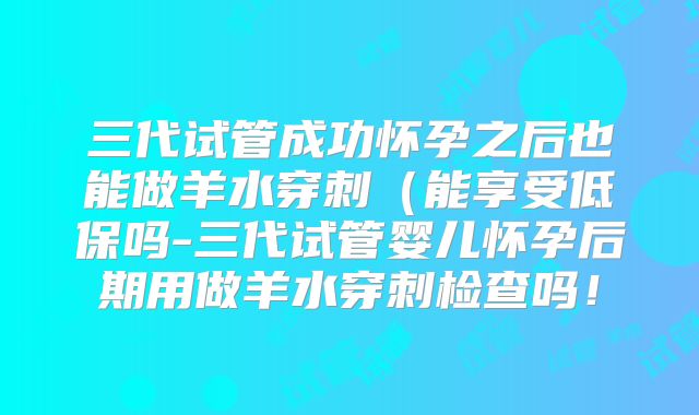 三代试管成功怀孕之后也能做羊水穿刺（能享受低保吗-三代试管婴儿怀孕后期用做羊水穿刺检查吗！