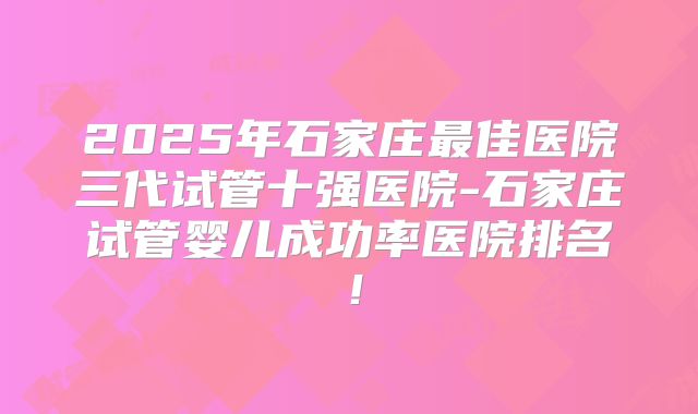 2025年石家庄最佳医院三代试管十强医院-石家庄试管婴儿成功率医院排名！
