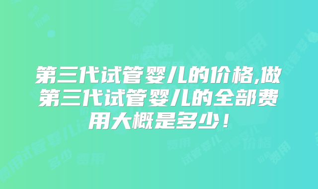 第三代试管婴儿的价格,做第三代试管婴儿的全部费用大概是多少！