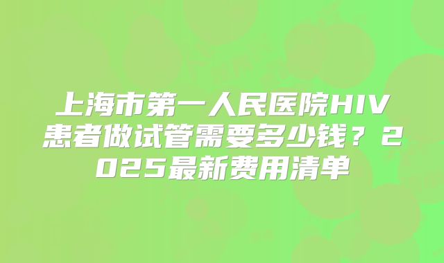 上海市第一人民医院HIV患者做试管需要多少钱？2025最新费用清单