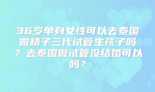 36岁单身女性可以去泰国做精子三代试管生孩子吗?去泰国做试管没结婚可以吗?