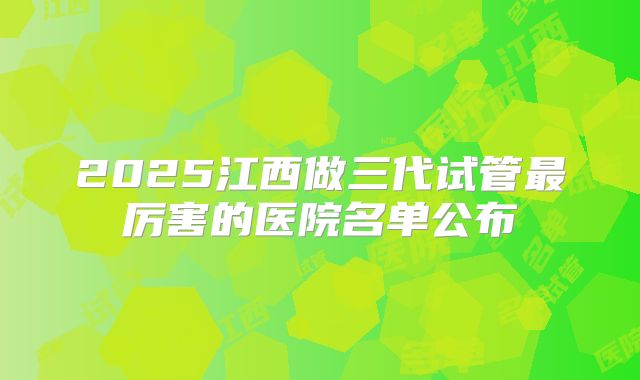 2025江西做三代试管最厉害的医院名单公布