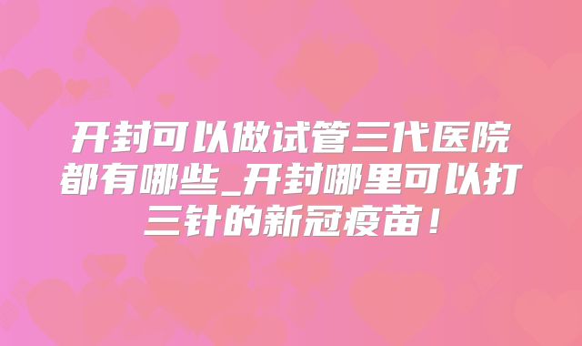 开封可以做试管三代医院都有哪些_开封哪里可以打三针的新冠疫苗!