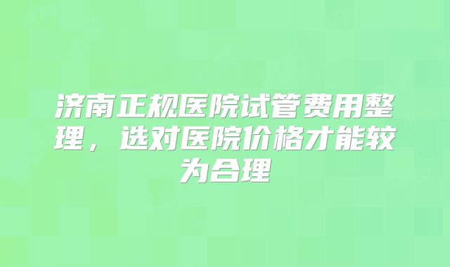 济南正规医院试管费用整理，选对医院价格才能较为合理