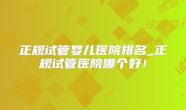 正规试管婴儿医院排名_正规试管医院哪个好！
