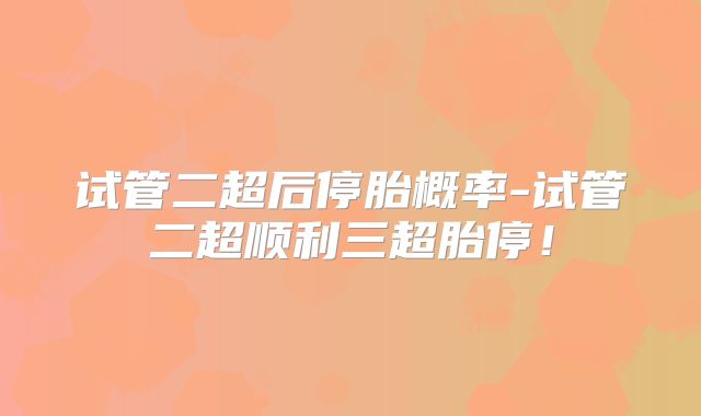 试管二超后停胎概率-试管二超顺利三超胎停！