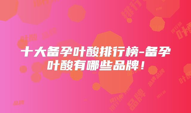 十大备孕叶酸排行榜-备孕叶酸有哪些品牌！