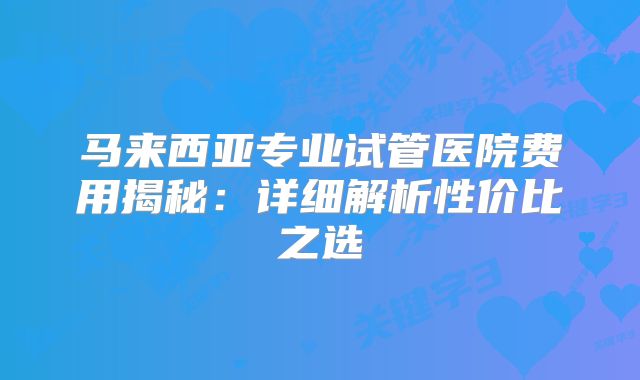 马来西亚专业试管医院费用揭秘：详细解析性价比之选