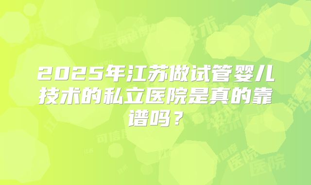 2025年江苏做试管婴儿技术的私立医院是真的靠谱吗？