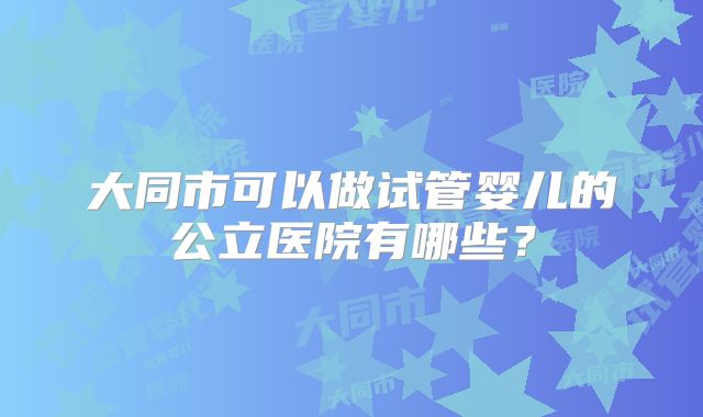 大同市可以做试管婴儿的公立医院有哪些?