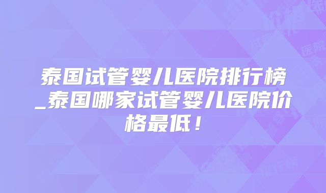 泰国试管婴儿医院排行榜_泰国哪家试管婴儿医院价格最低！