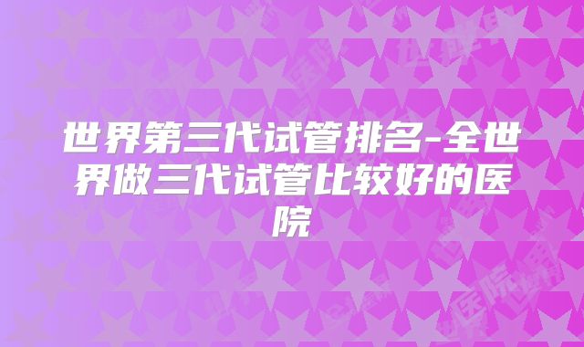 世界第三代试管排名-全世界做三代试管比较好的医院