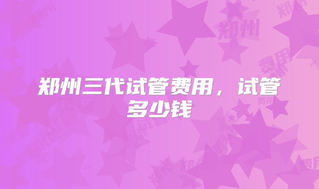 郑州三代试管费用，试管多少钱