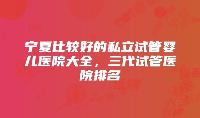 宁夏比较好的私立试管婴儿医院大全，三代试管医院排名