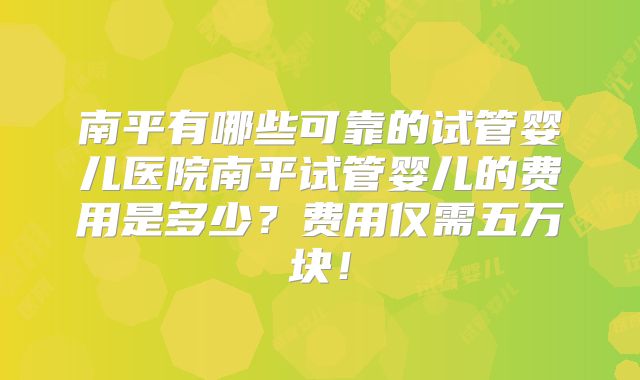 南平有哪些可靠的试管婴儿医院南平试管婴儿的费用是多少?费用仅需五万块!