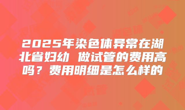 2025年染色体异常在湖北省妇幼 做试管的费用高吗？费用明细是怎么样的