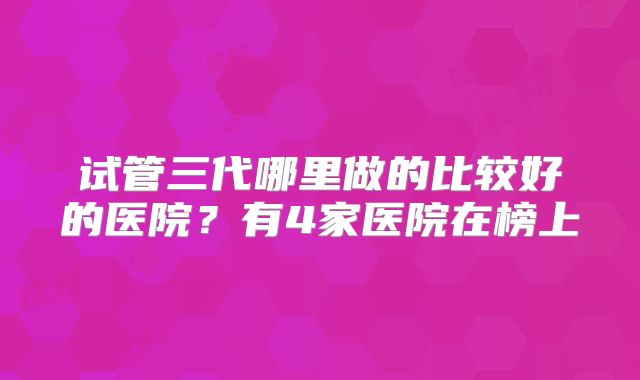 试管三代哪里做的比较好的医院？有4家医院在榜上