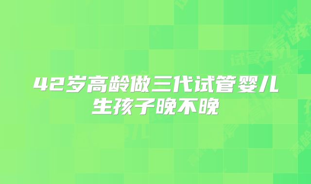 42岁高龄做三代试管婴儿生孩子晚不晚