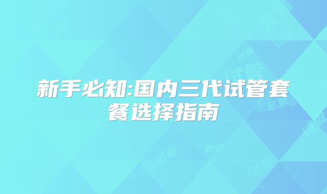 新手必知:国内三代试管套餐选择指南