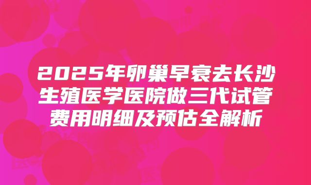 2025年卵巢早衰去长沙生殖医学医院做三代试管费用明细及预估全解析