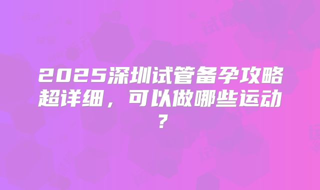 2025深圳试管备孕攻略超详细，可以做哪些运动？