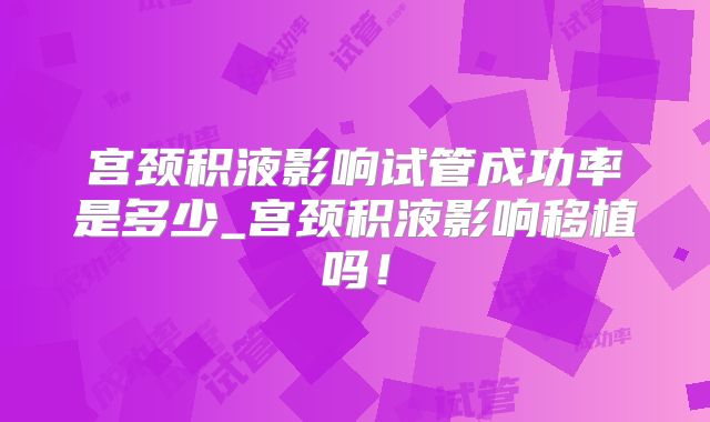 宫颈积液影响试管成功率是多少_宫颈积液影响移植吗！