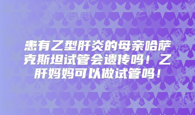 患有乙型肝炎的母亲哈萨克斯坦试管会遗传吗！乙肝妈妈可以做试管吗！