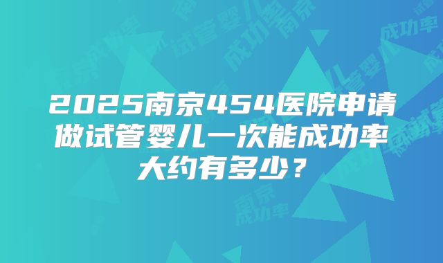 2025南京454医院申请做试管婴儿一次能成功率大约有多少？