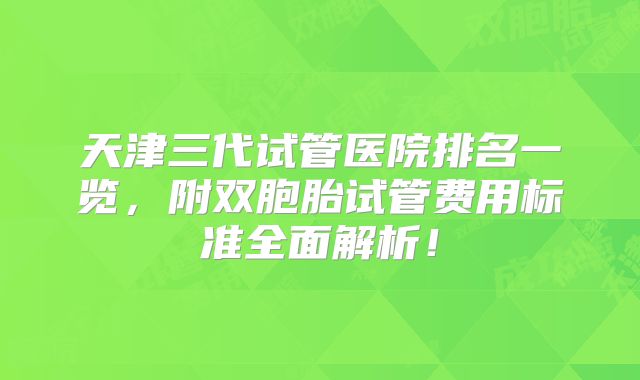天津三代试管医院排名一览，附双胞胎试管费用标准全面解析！