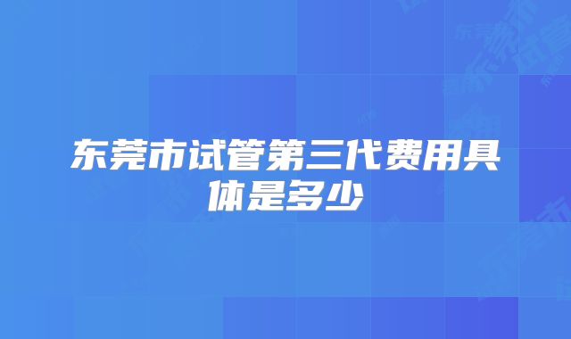 东莞市试管第三代费用具体是多少