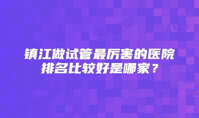镇江做试管最厉害的医院排名比较好是哪家？