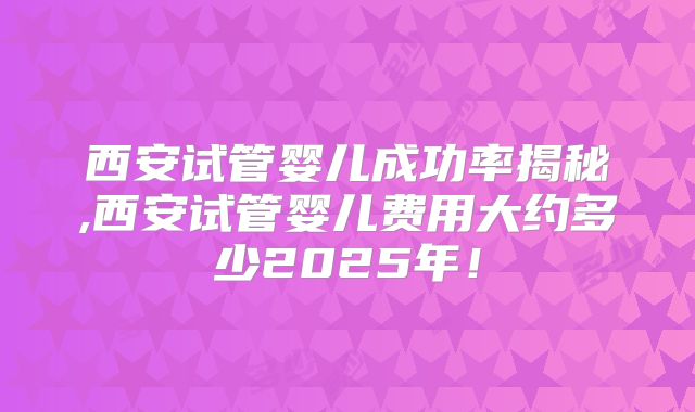 西安试管婴儿成功率揭秘,西安试管婴儿费用大约多少2025年!