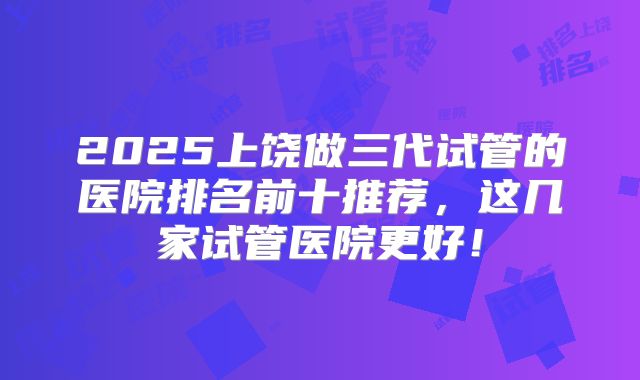 2025上饶做三代试管的医院排名前十推荐，这几家试管医院更好！