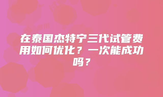 在泰国杰特宁三代试管费用如何优化？一次能成功吗？