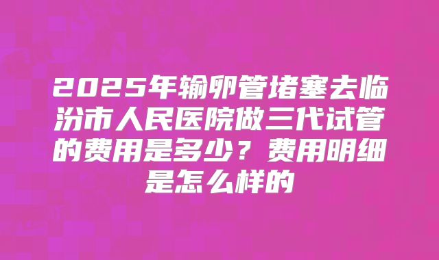 2025年输卵管堵塞去临汾市人民医院做三代试管的费用是多少？费用明细是怎么样的