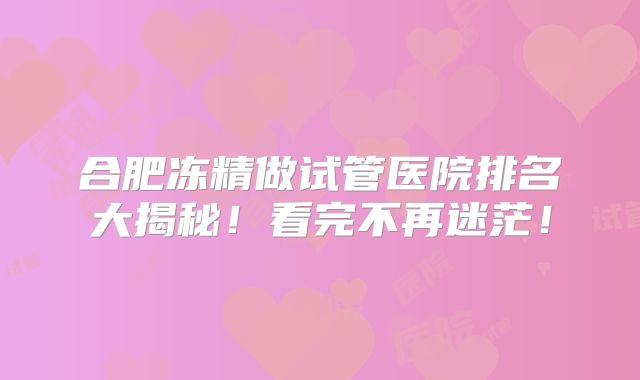 合肥冻精做试管医院排名大揭秘！看完不再迷茫！