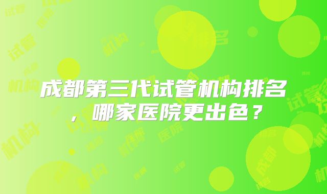 成都第三代试管机构排名,哪家医院更出色?