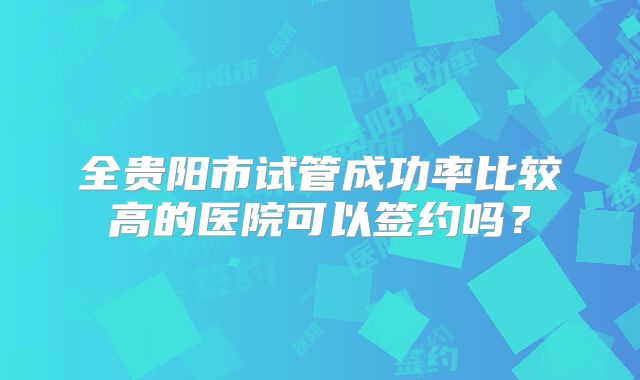 全贵阳市试管成功率比较高的医院可以签约吗？