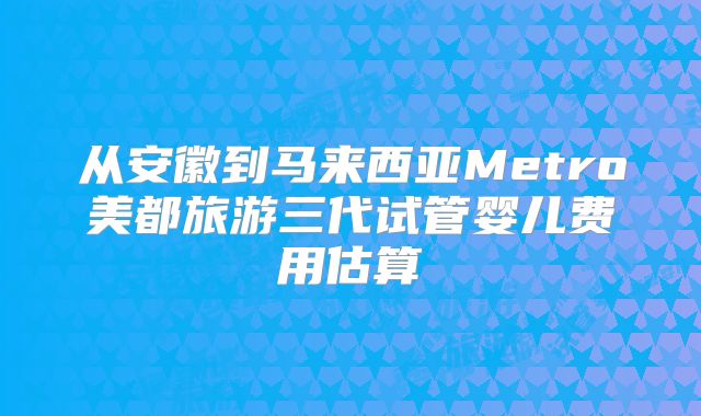 从安徽到马来西亚Metro美都旅游三代试管婴儿费用估算