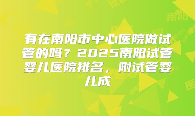 有在南阳市中心医院做试管的吗？2025南阳试管婴儿医院排名，附试管婴儿成