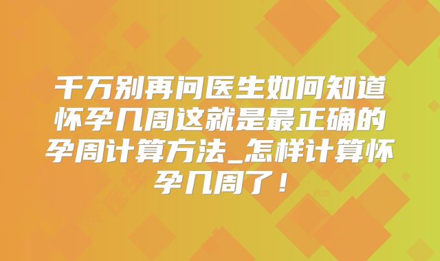 千万别再问医生如何知道怀孕几周这就是最正确的孕周计算方法_怎样计算怀孕几周了!
